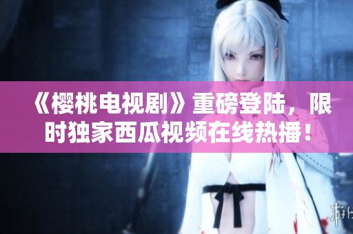 《樱桃电视剧》重磅登陆，限时独家西瓜视频在线热播！