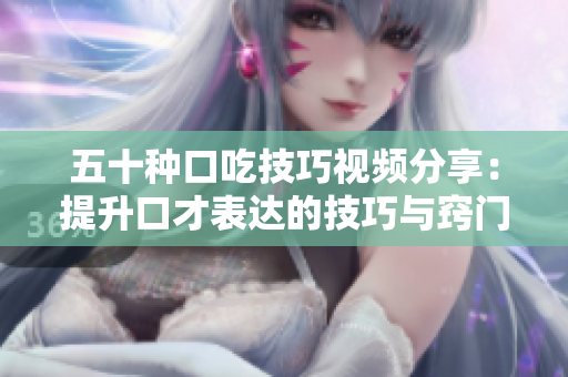 五十种口吃技巧视频分享：提升口才表达的技巧与窍门