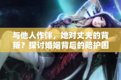 与他人作伴，她对丈夫的背叛？探讨婚姻背后的陪护困境