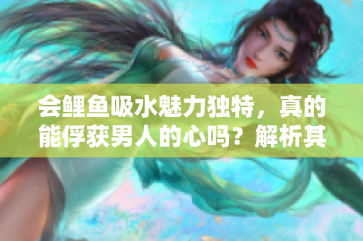 会鲤鱼吸水魅力独特，真的能俘获男人的心吗？解析其神秘之处与吸引力