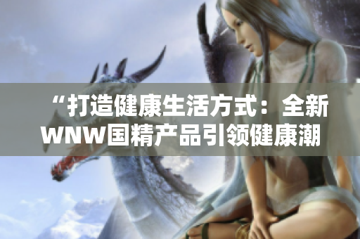 “打造健康生活方式：全新WNW国精产品引领健康潮流！”