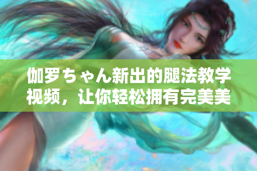 伽罗ちゃん新出的腿法教学视频，让你轻松拥有完美美腿！
