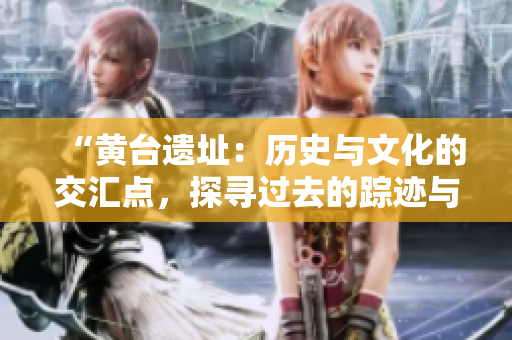 “黄台遗址：历史与文化的交汇点，探寻过去的踪迹与未来的启示”