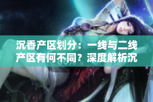 沉香产区划分：一线与二线产区有何不同？深度解析沉香原产地的特点与差异