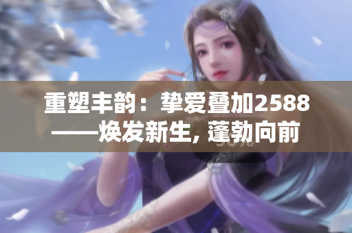 重塑丰韵：挚爱叠加2588——焕发新生, 蓬勃向前