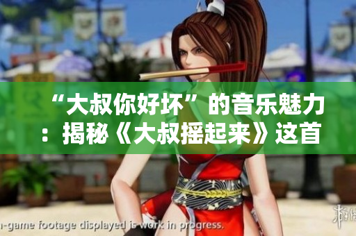 “大叔你好坏”的音乐魅力：揭秘《大叔摇起来》这首神曲
