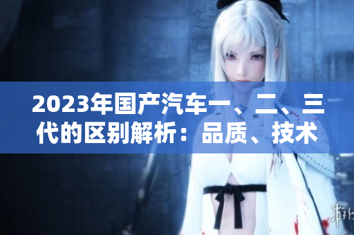2023年国产汽车一、二、三代的区别解析：品质、技术与性能差异分析