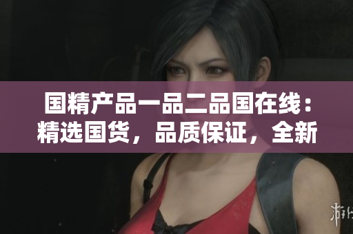 国精产品一品二品国在线：精选国货，品质保证，全新上线！