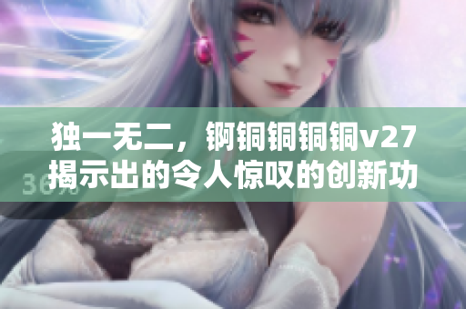 独一无二，锕铜铜铜铜v27揭示出的令人惊叹的创新功能与你相遇