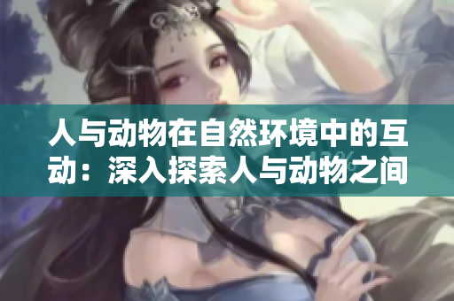 人与动物在自然环境中的互动：深入探索人与动物之间的和谐关系
