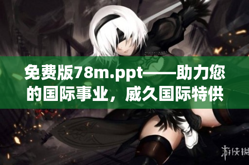 免费版78m.ppt——助力您的国际事业，威久国际特供