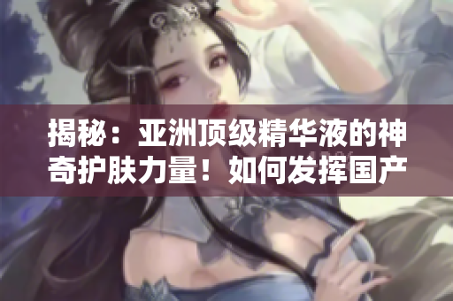 揭秘：亚洲顶级精华液的神奇护肤力量！如何发挥国产精华液的护肤功效？