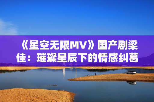 《星空无限MV》国产剧梁佳：璀璨星辰下的情感纠葛