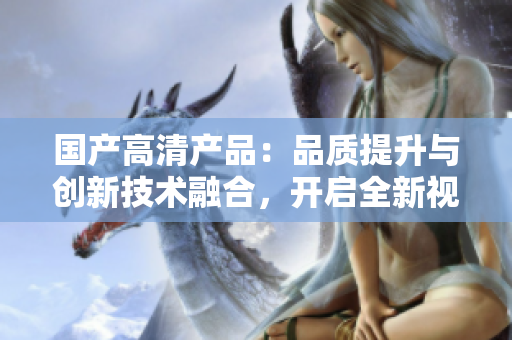 国产高清产品：品质提升与创新技术融合，开启全新视听体验
