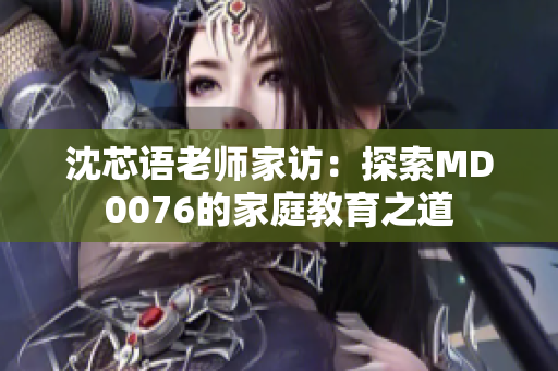 沈芯语老师家访：探索MD0076的家庭教育之道