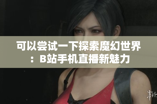 可以尝试一下探索魔幻世界：B站手机直播新魅力