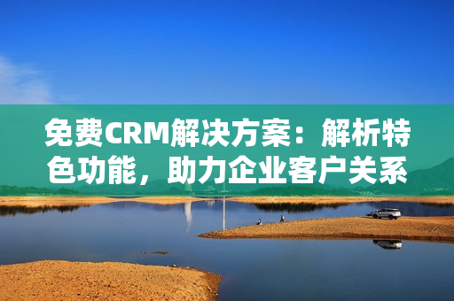 免费CRM解决方案：解析特色功能，助力企业客户关系管理的升级