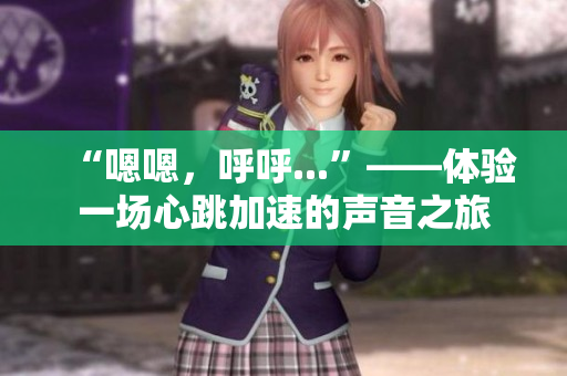 “嗯嗯，呼呼...”——体验一场心跳加速的声音之旅