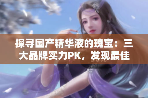 探寻国产精华液的瑰宝：三大品牌实力PK，发现最佳养护之选