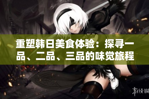 重塑韩日美食体验：探寻一品、二品、三品的味觉旅程