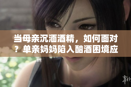 当母亲沉湎酒精，如何面对？单亲妈妈陷入酗酒困境应该如何处理？