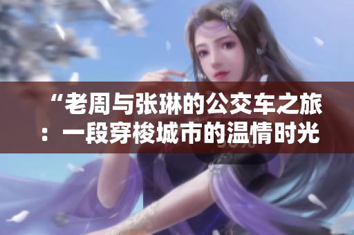 “老周与张琳的公交车之旅：一段穿梭城市的温情时光”