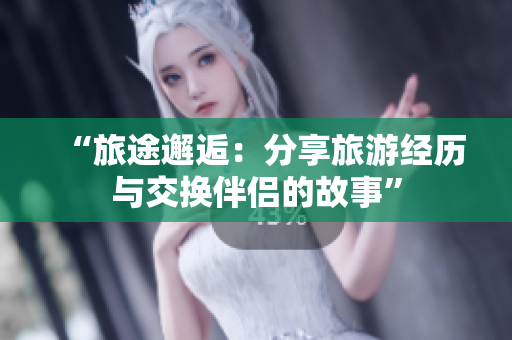 “旅途邂逅：分享旅游经历与交换伴侣的故事”