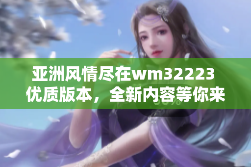 亚洲风情尽在wm32223 优质版本，全新内容等你来探索