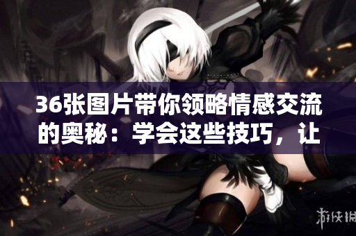 36张图片带你领略情感交流的奥秘：学会这些技巧，让你的关系更加美好！