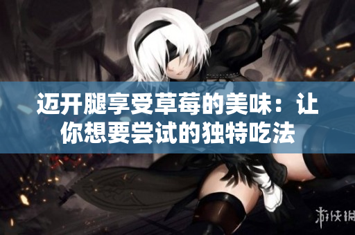 迈开腿享受草莓的美味：让你想要尝试的独特吃法