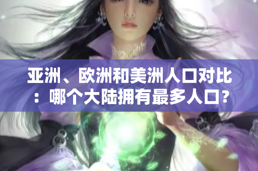 亚洲、欧洲和美洲人口对比：哪个大陆拥有最多人口？