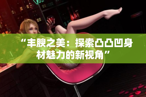 “丰腴之美：探索凸凸凹身材魅力的新视角”