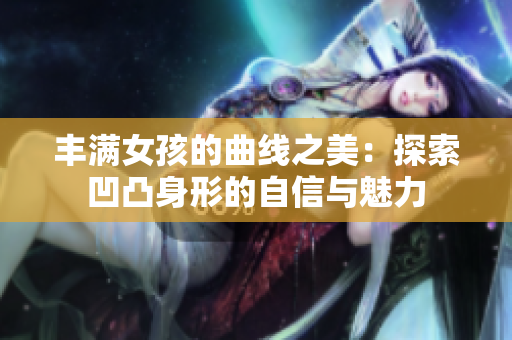 丰满女孩的曲线之美：探索凹凸身形的自信与魅力