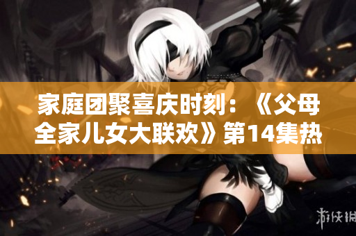 家庭团聚喜庆时刻：《父母全家儿女大联欢》第14集热闹登场，欢笑与感动同在！
