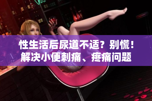性生活后尿道不适？别慌！解决小便刺痛、疼痛问题