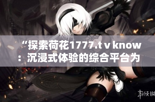 “探索荷花1777.tⅴknow：沉浸式体验的综合平台为你带来全新视听享受”
