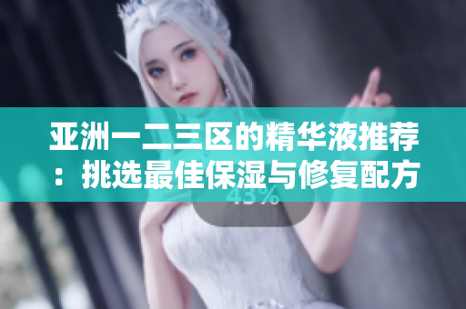 亚洲一二三区的精华液推荐：挑选最佳保湿与修复配方