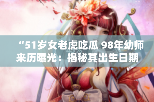 “51岁女老虎吃瓜 98年幼师来历曝光：揭秘其出生日期”