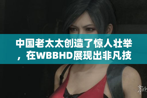 中国老太太创造了惊人壮举，在WBBHD展现出非凡技艺