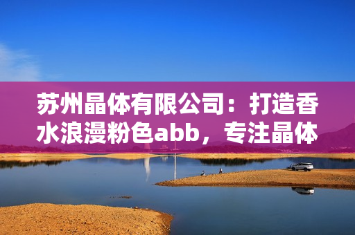 苏州晶体有限公司：打造香水浪漫粉色abb，专注晶体研发创新
