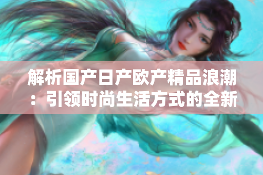 解析国产日产欧产精品浪潮：引领时尚生活方式的全新风潮