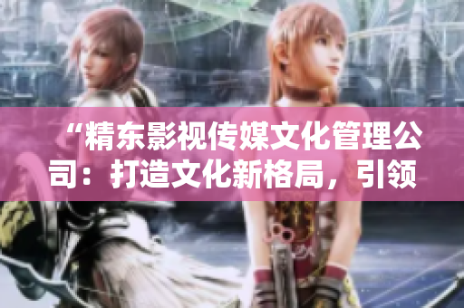 “精东影视传媒文化管理公司：打造文化新格局，引领影视产业发展潮流”