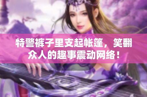 特警裤子里支起帐篷，笑翻众人的趣事震动网络！