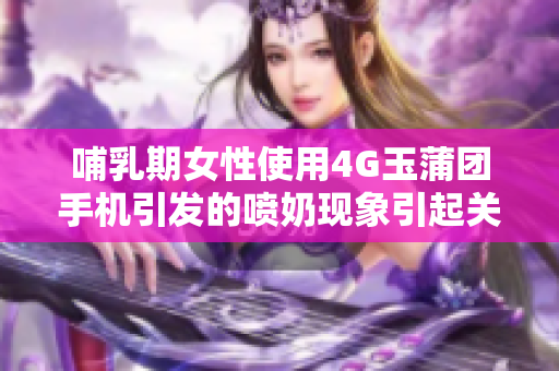哺乳期女性使用4G玉蒲团手机引发的喷奶现象引起关注