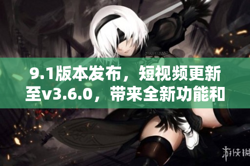 9.1版本发布，短视频更新至v3.6.0，带来全新功能和优化