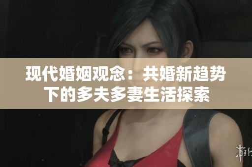 现代婚姻观念：共婚新趋势下的多夫多妻生活探索