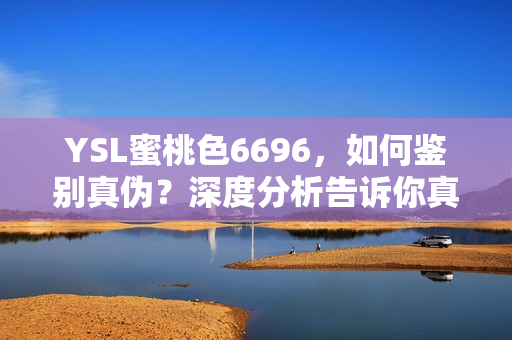 YSL蜜桃色6696，如何鉴别真伪？深度分析告诉你真假之辨