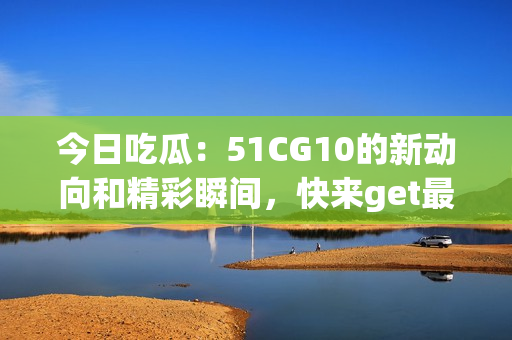 今日吃瓜：51CG10的新动向和精彩瞬间，快来get最新的瓜！