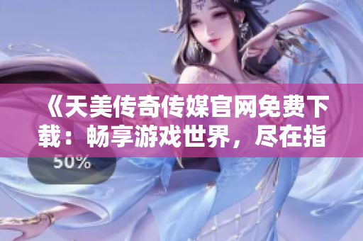 《天美传奇传媒官网免费下载：畅享游戏世界，尽在指尖间》