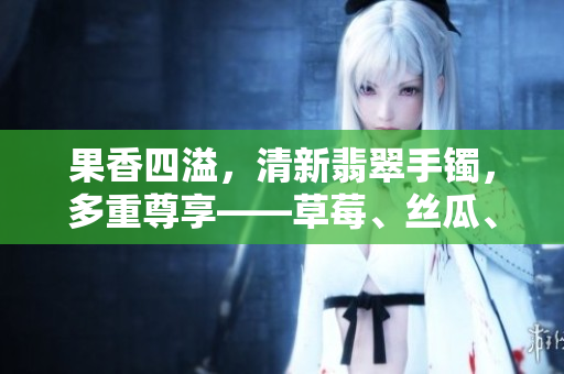 果香四溢，清新翡翠手镯，多重尊享——草莓、丝瓜、芭乐、鸭脖令人垂涎